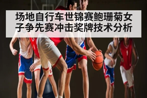 场地自行车世锦赛鲍珊菊女子争先赛冲击奖牌技术分析