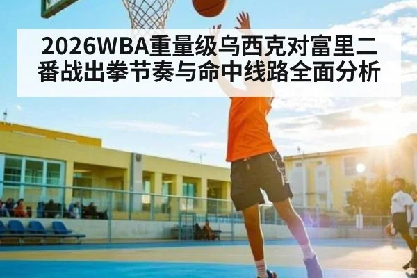 2026WBA重量级乌西克对富里二番战出拳节奏与命中线路全面分析